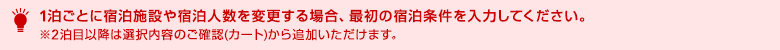 1泊ごとに宿泊施設や宿泊人数を変更する場合、最初の宿泊条件を入力してください。※2泊目以降は選択内容のご確認(カート)から追加いただけます。